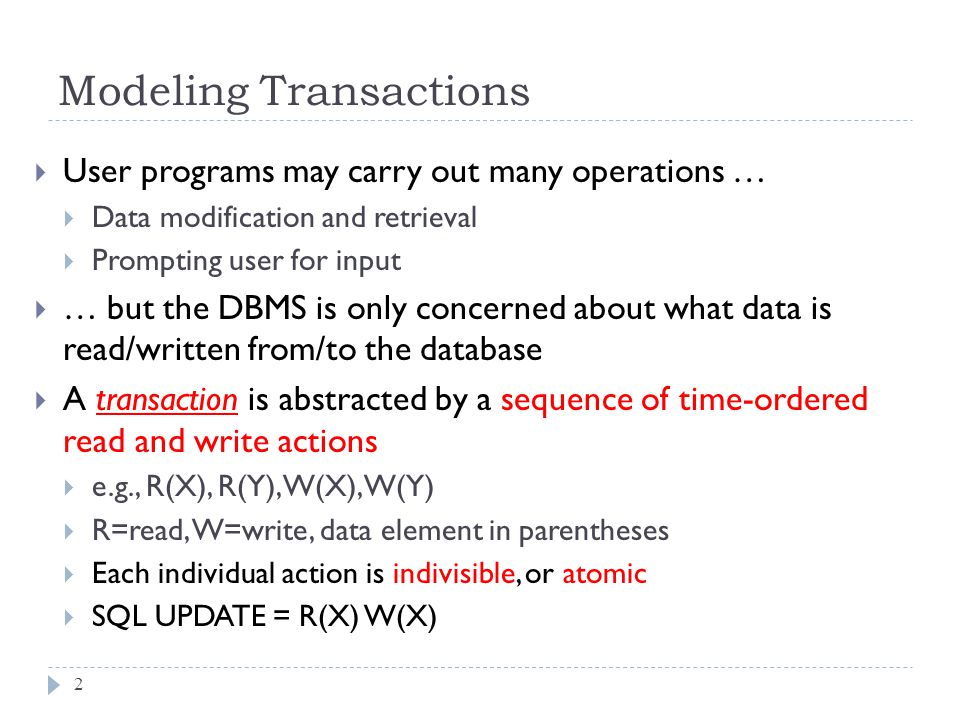 Modeling Transactions  User programs may carry out many operations …  Data modification and retrieval  Prompting user for input  … but the DBMS is only concerned about what data is read/written from/to the database  A transaction is abstracted by a sequence of time-ordered read and write actions  e.g., R(X), R(Y), W(X), W(Y)  R=read, W=write, data element in parentheses  Each individual action is indivisible, or atomic  SQL UPDATE = R(X) W(X) 2