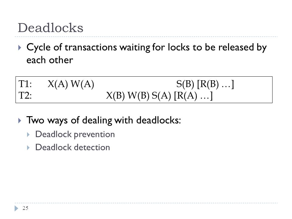 Deadlocks  Cycle of transactions waiting for locks to be released by each other  Two ways of dealing with deadlocks:  Deadlock prevention  Deadlock detection T1: X(A) W(A) S(B) [R(B) …] T2:X(B) W(B) S(A) [R(A) …] 25