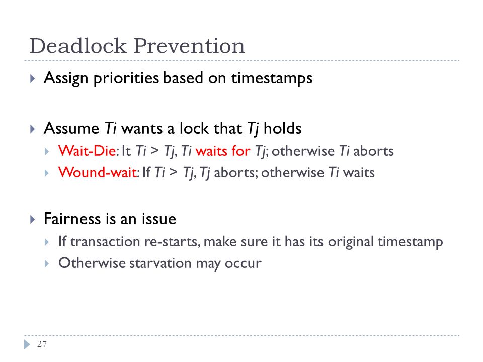 Deadlock Prevention  Assign priorities based on timestamps  Assume Ti wants a lock that Tj holds  Wait-Die: It Ti > Tj, Ti waits for Tj; otherwise Ti aborts  Wound-wait: If Ti > Tj, Tj aborts; otherwise Ti waits  Fairness is an issue  If transaction re-starts, make sure it has its original timestamp  Otherwise starvation may occur 27