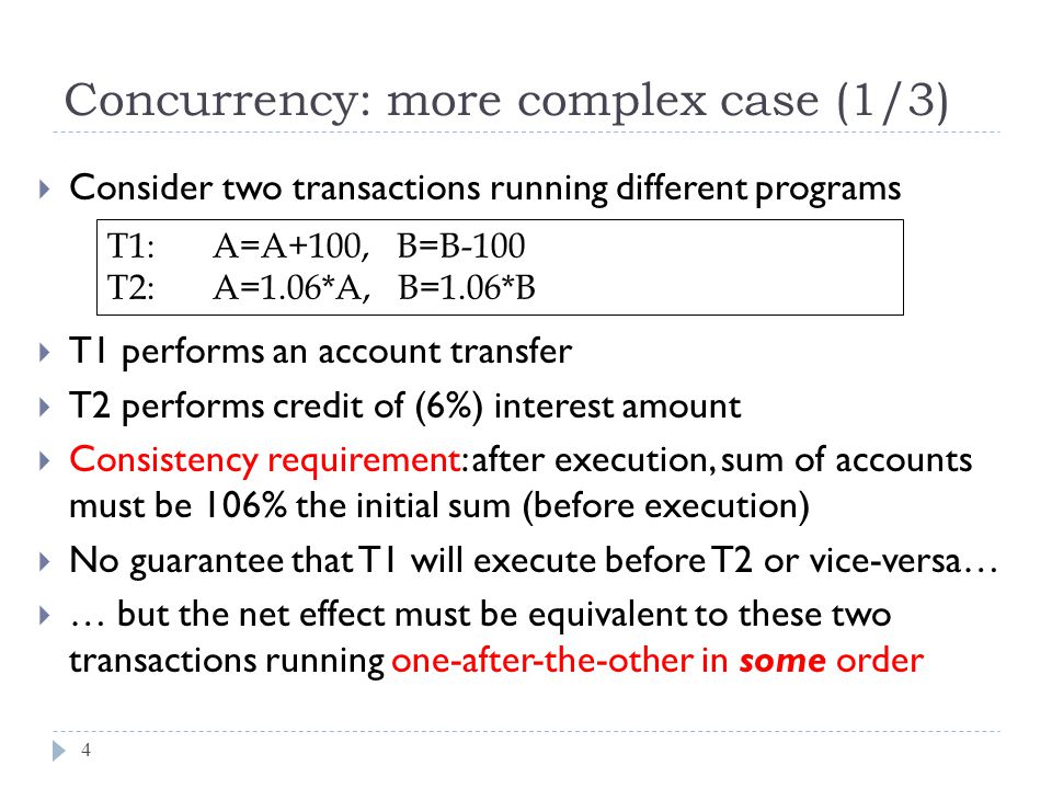  Consider two transactions running different programs  T1 performs an account transfer  T2 performs credit of (6%) interest amount  Consistency requirement: after execution, sum of accounts must be 106% the initial sum (before execution)  No guarantee that T1 will execute before T2 or vice-versa…  … but the net effect must be equivalent to these two transactions running one-after-the-other in some order Concurrency: more complex case (1/3) T1:A=A+100, B=B-100 T2:A=1.06*A, B=1.06*B 4