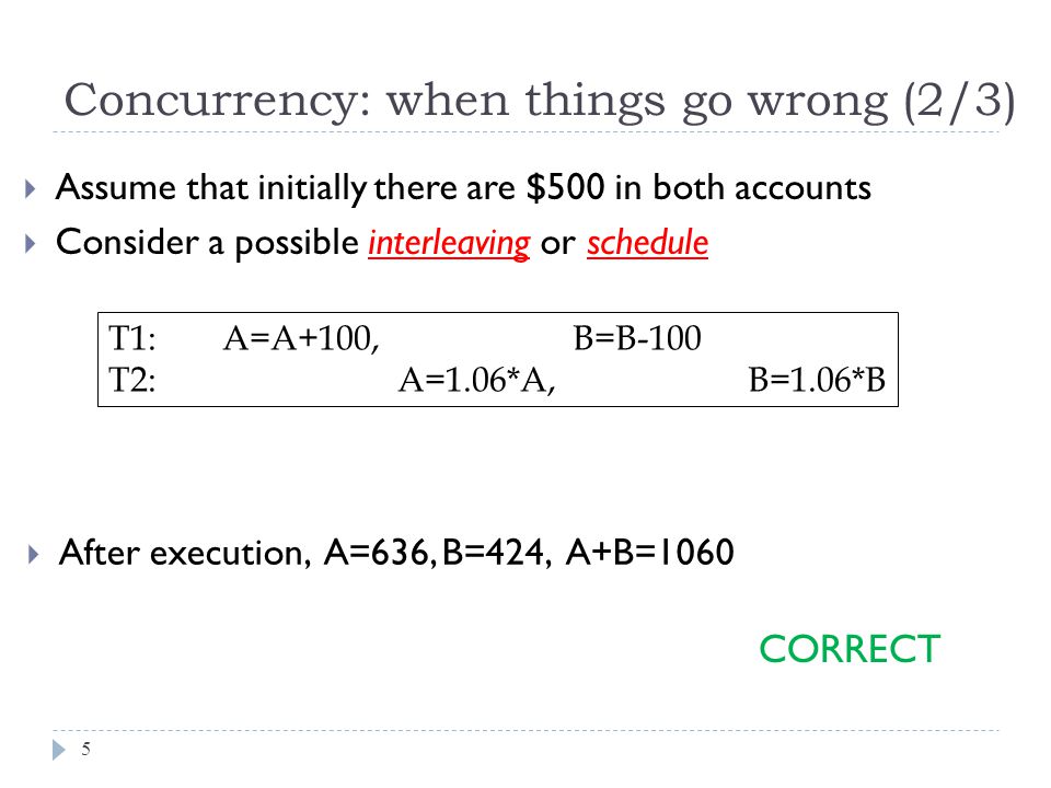  After execution, A=636, B=424, A+B=1060 Concurrency: when things go wrong (2/3)  Assume that initially there are $500 in both accounts  Consider a possible interleaving or schedule T1: A=A+100, B=B-100 T2: A=1.06*A, B=1.06*B CORRECT 5