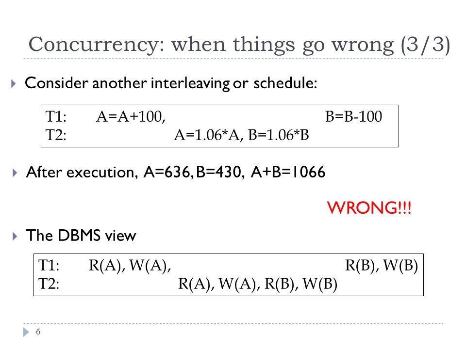 Concurrency: when things go wrong (3/3)  Consider another interleaving or schedule: T1: A=A+100, B=B-100 T2: A=1.06*A, B=1.06*B  After execution, A=636, B=430, A+B=1066 WRONG!!.