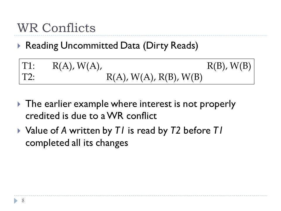 WR Conflicts  Reading Uncommitted Data (Dirty Reads)  The earlier example where interest is not properly credited is due to a WR conflict  Value of A written by T1 is read by T2 before T1 completed all its changes 8 T1: R(A), W(A), R(B), W(B) T2: R(A), W(A), R(B), W(B)