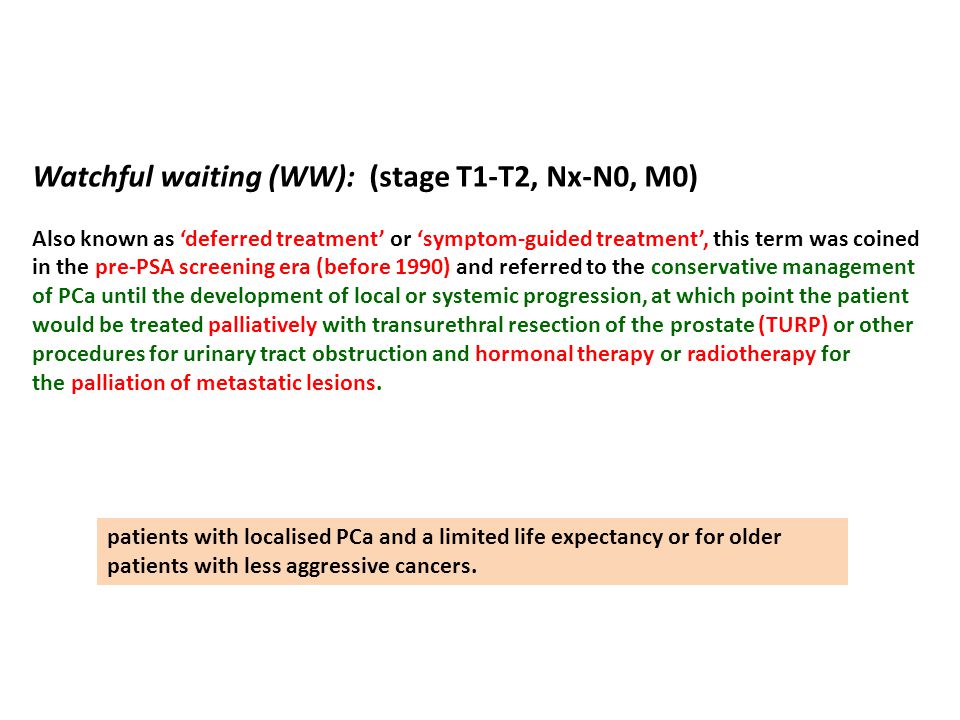 Watchful waiting (WW): (stage T1-T2, Nx-N0, M0) Also known as ‘deferred treatment’ or ‘symptom-guided treatment’, this term was coined in the pre-PSA screening era (before 1990) and referred to the conservative management of PCa until the development of local or systemic progression, at which point the patient would be treated palliatively with transurethral resection of the prostate (TURP) or other procedures for urinary tract obstruction and hormonal therapy or radiotherapy for the palliation of metastatic lesions.