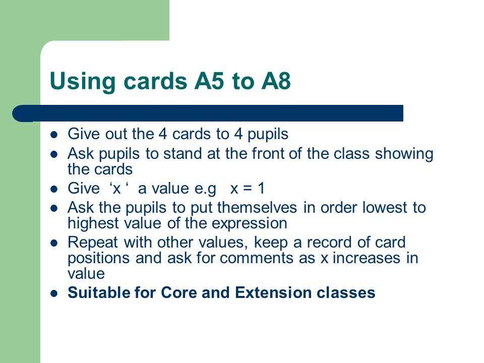 Using cards A5 to A8 Give out the 4 cards to 4 pupils Ask pupils to stand at the front of the class showing the cards Give ‘x ‘ a value e.g x = 1 Ask the pupils to put themselves in order lowest to highest value of the expression Repeat with other values, keep a record of card positions and ask for comments as x increases in value Suitable for Core and Extension classes