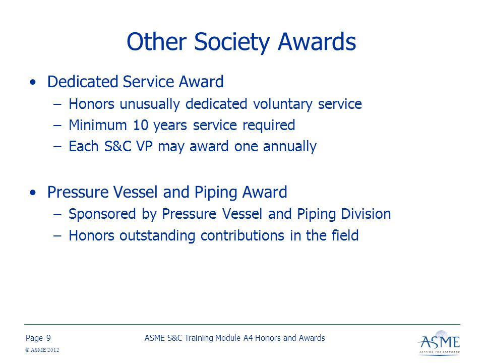Page © ASME 2012 Other Society Awards Dedicated Service Award –Honors unusually dedicated voluntary service –Minimum 10 years service required –Each S&C VP may award one annually Pressure Vessel and Piping Award –Sponsored by Pressure Vessel and Piping Division –Honors outstanding contributions in the field ASME S&C Training Module A4 Honors and Awards9