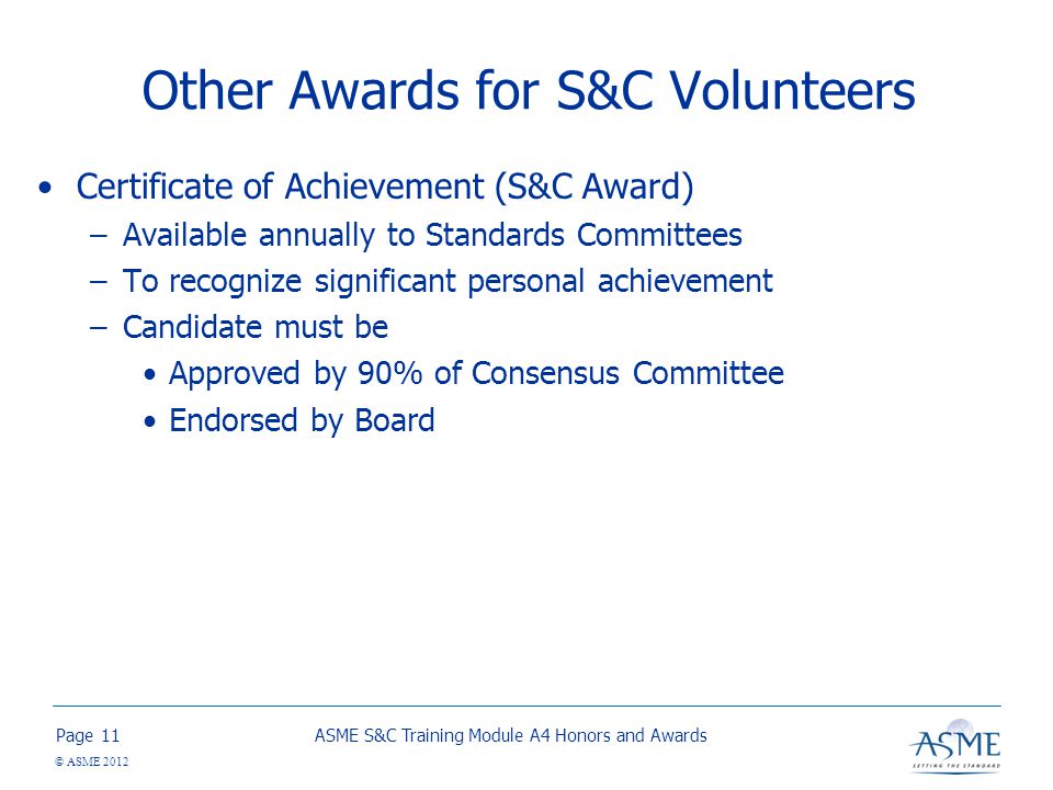 Page © ASME 2012 Other Awards for S&C Volunteers Certificate of Achievement (S&C Award) –Available annually to Standards Committees –To recognize significant personal achievement –Candidate must be Approved by 90% of Consensus Committee Endorsed by Board ASME S&C Training Module A4 Honors and Awards11