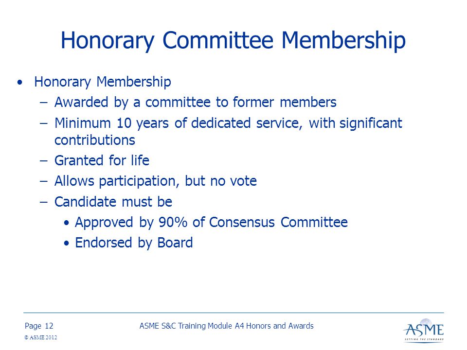 Page © ASME 2012 Honorary Committee Membership Honorary Membership –Awarded by a committee to former members –Minimum 10 years of dedicated service, with significant contributions –Granted for life –Allows participation, but no vote –Candidate must be Approved by 90% of Consensus Committee Endorsed by Board ASME S&C Training Module A4 Honors and Awards12