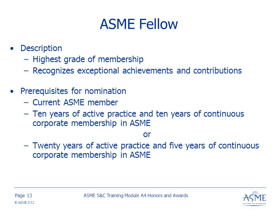 Page © ASME 2012 ASME Fellow Description –Highest grade of membership –Recognizes exceptional achievements and contributions Prerequisites for nomination –Current ASME member –Ten years of active practice and ten years of continuous corporate membership in ASME or –Twenty years of active practice and five years of continuous corporate membership in ASME ASME S&C Training Module A4 Honors and Awards13