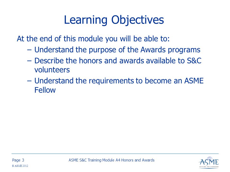Page © ASME 2012 Learning Objectives At the end of this module you will be able to: –Understand the purpose of the Awards programs –Describe the honors and awards available to S&C volunteers –Understand the requirements to become an ASME Fellow ASME S&C Training Module A4 Honors and Awards3