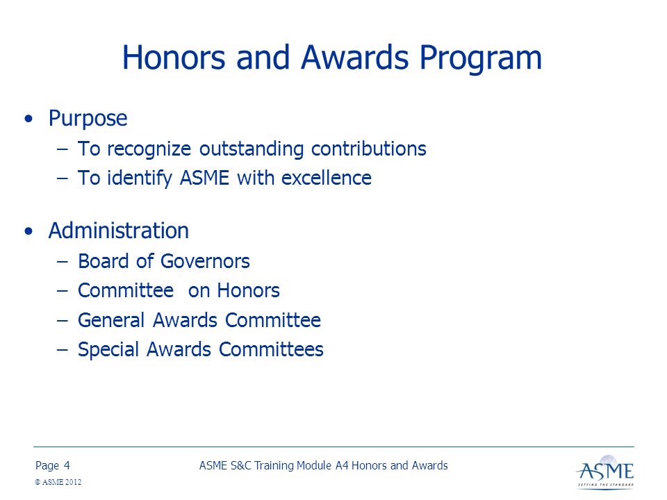 Page © ASME 2012 Honors and Awards Program Purpose –To recognize outstanding contributions –To identify ASME with excellence Administration –Board of Governors –Committee on Honors –General Awards Committee –Special Awards Committees ASME S&C Training Module A4 Honors and Awards4