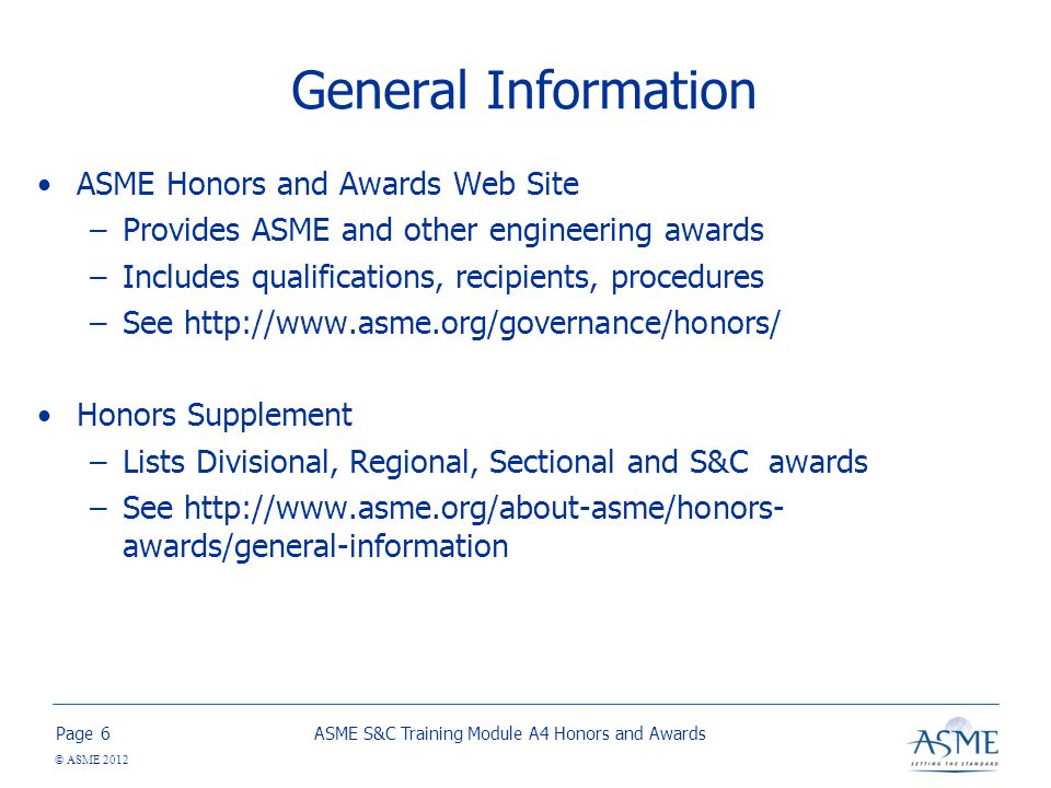 Page © ASME 2012 General Information ASME Honors and Awards Web Site –Provides ASME and other engineering awards –Includes qualifications, recipients, procedures –See   Honors Supplement –Lists Divisional, Regional, Sectional and S&C awards –See   awards/general-information ASME S&C Training Module A4 Honors and Awards6