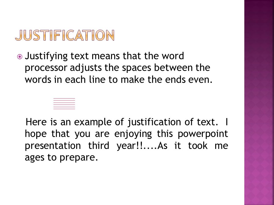  Justifying text means that the word processor adjusts the spaces between the words in each line to make the ends even.