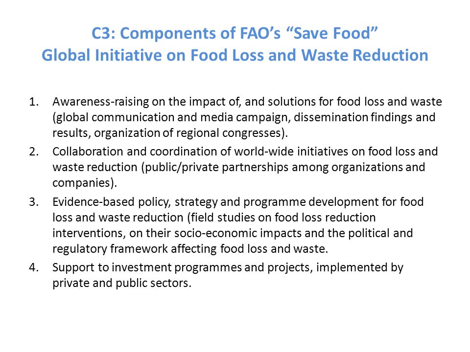 C3: Components of FAO’s Save Food Global Initiative on Food Loss and Waste Reduction 1.Awareness-raising on the impact of, and solutions for food loss and waste (global communication and media campaign, dissemination findings and results, organization of regional congresses).