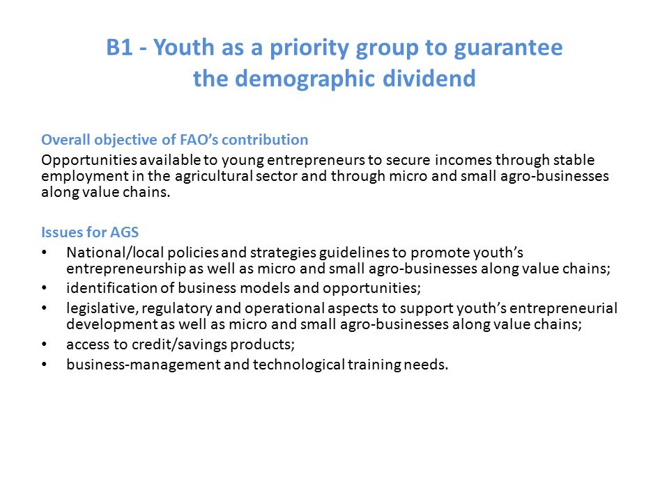 B1 - Youth as a priority group to guarantee the demographic dividend Overall objective of FAO’s contribution Opportunities available to young entrepreneurs to secure incomes through stable employment in the agricultural sector and through micro and small agro-businesses along value chains.