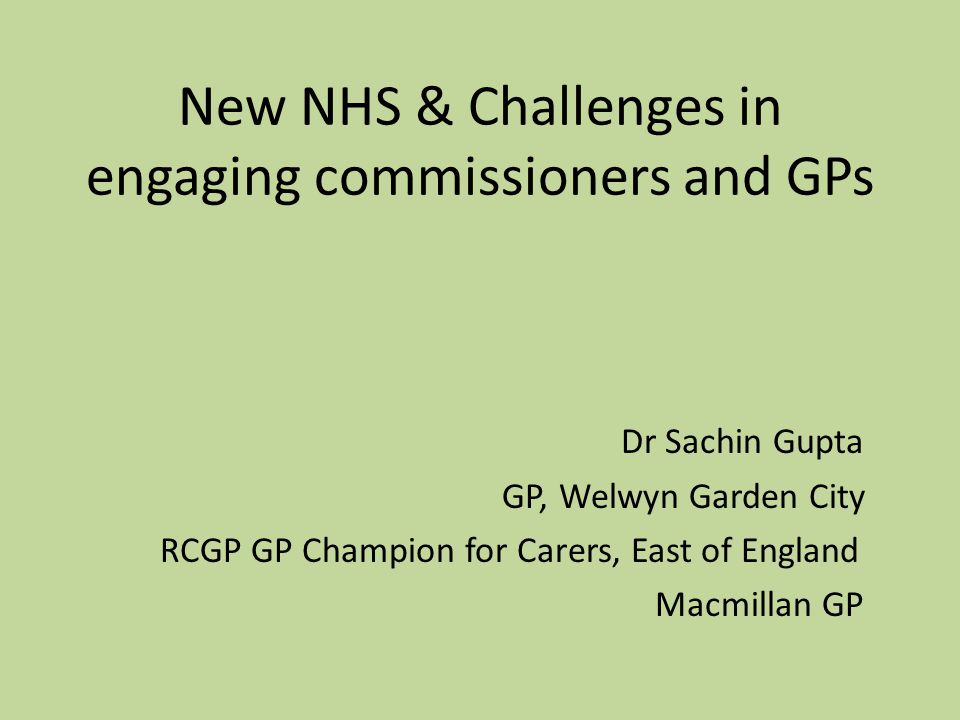 New NHS & Challenges in engaging commissioners and GPs Dr Sachin Gupta GP, Welwyn Garden City RCGP GP Champion for Carers, East of England Macmillan GP