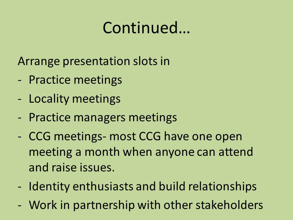 Continued… Arrange presentation slots in -Practice meetings -Locality meetings -Practice managers meetings -CCG meetings- most CCG have one open meeting a month when anyone can attend and raise issues.