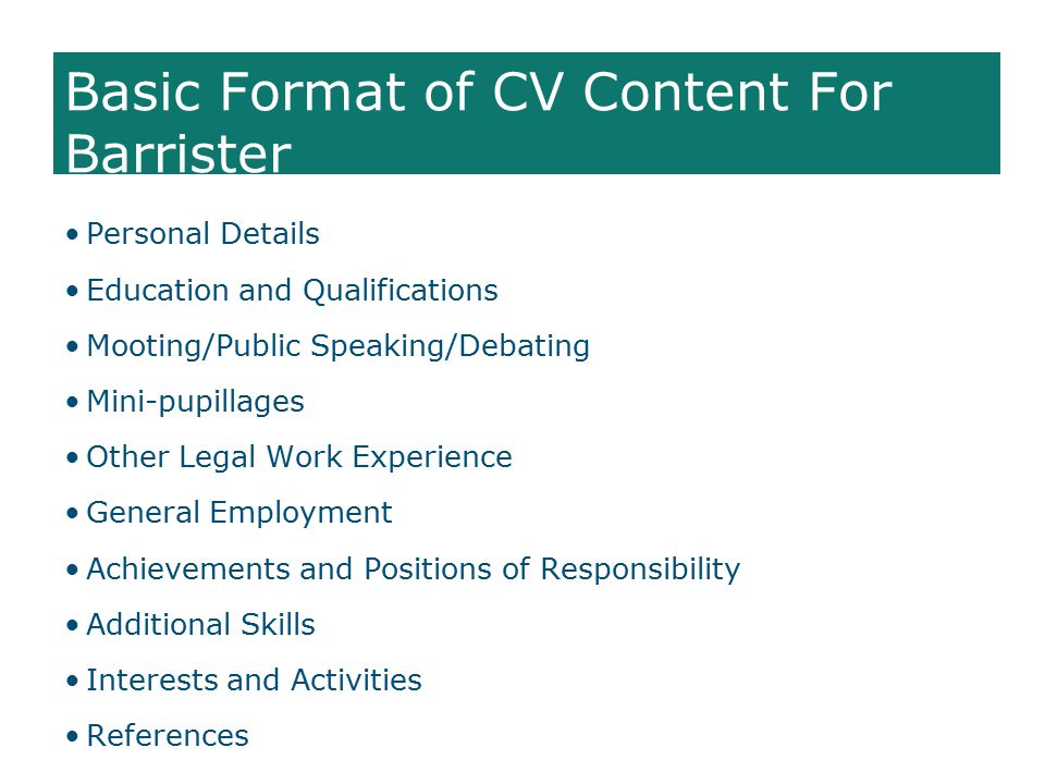 Basic Format of CV Content For Barrister Personal Details Education and Qualifications Mooting/Public Speaking/Debating Mini-pupillages Other Legal Work Experience General Employment Achievements and Positions of Responsibility Additional Skills Interests and Activities References