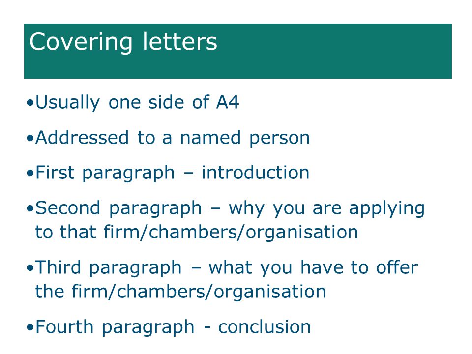Covering letters Usually one side of A4 Addressed to a named person First paragraph – introduction Second paragraph – why you are applying to that firm/chambers/organisation Third paragraph – what you have to offer the firm/chambers/organisation Fourth paragraph - conclusion