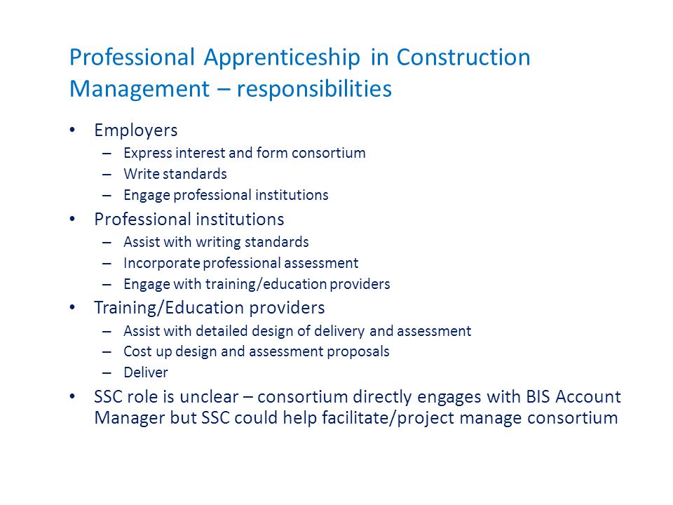 Professional Apprenticeship in Construction Management – responsibilities Employers – Express interest and form consortium – Write standards – Engage professional institutions Professional institutions – Assist with writing standards – Incorporate professional assessment – Engage with training/education providers Training/Education providers – Assist with detailed design of delivery and assessment – Cost up design and assessment proposals – Deliver SSC role is unclear – consortium directly engages with BIS Account Manager but SSC could help facilitate/project manage consortium