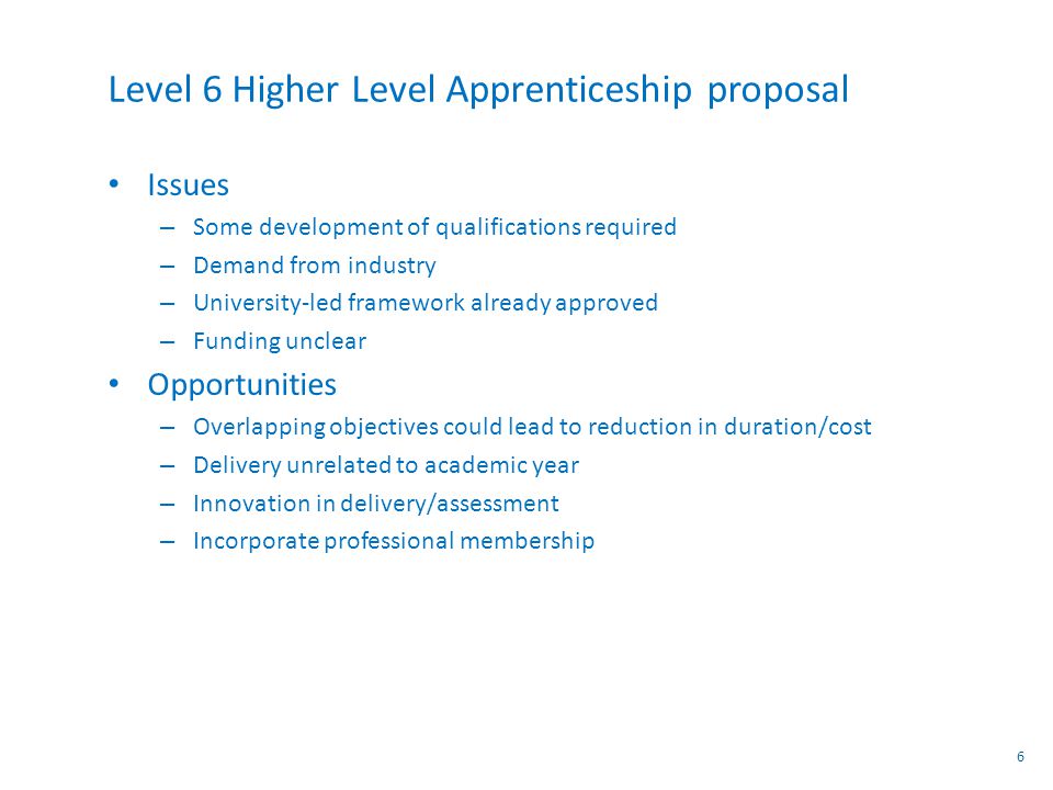 Level 6 Higher Level Apprenticeship proposal Issues – Some development of qualifications required – Demand from industry – University-led framework already approved – Funding unclear Opportunities – Overlapping objectives could lead to reduction in duration/cost – Delivery unrelated to academic year – Innovation in delivery/assessment – Incorporate professional membership 6