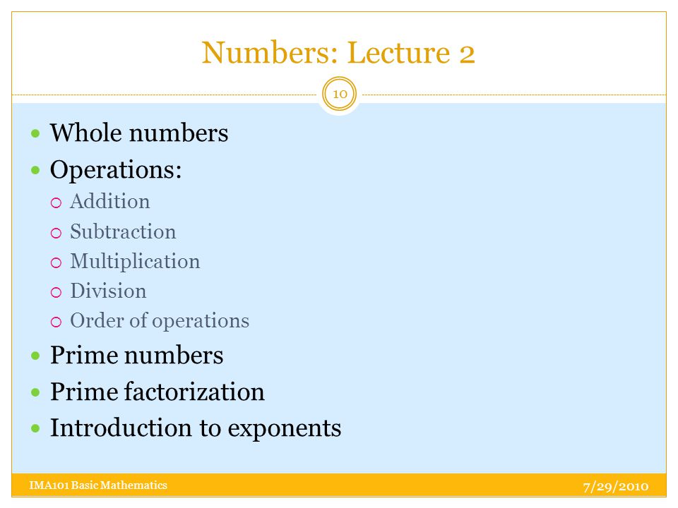 Numbers: Lecture 2 Whole numbers Operations:  Addition  Subtraction  Multiplication  Division  Order of operations Prime numbers Prime factorization Introduction to exponents 7/29/ IMA101 Basic Mathematics