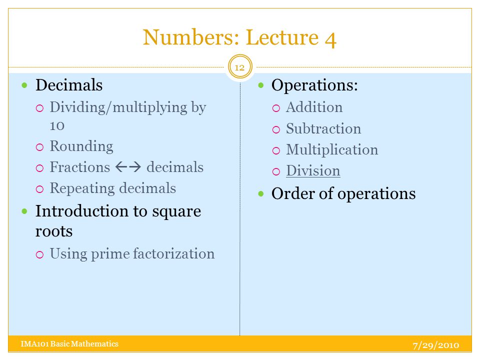 Numbers: Lecture 4 Decimals  Dividing/multiplying by 10  Rounding  Fractions  decimals  Repeating decimals Introduction to square roots  Using prime factorization Operations:  Addition  Subtraction  Multiplication  Division Order of operations 7/29/ IMA101 Basic Mathematics