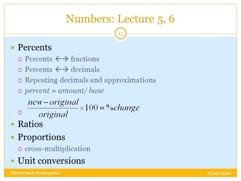 Numbers: Lecture 5, 6 7/29/2010 IMA101 Basic Mathematics 13 Percents  Percents  fractions  Percents  decimals  Repeating decimals and approximations  percent = amount/ base  Ratios Proportions  cross-multiplication Unit conversions