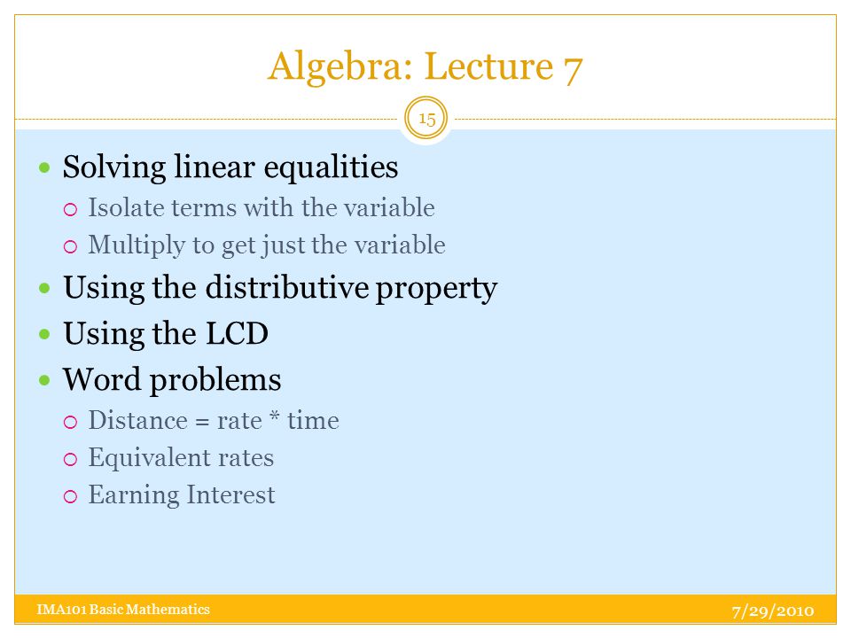 Algebra: Lecture 7 7/29/2010 IMA101 Basic Mathematics 15 Solving linear equalities  Isolate terms with the variable  Multiply to get just the variable Using the distributive property Using the LCD Word problems  Distance = rate * time  Equivalent rates  Earning Interest
