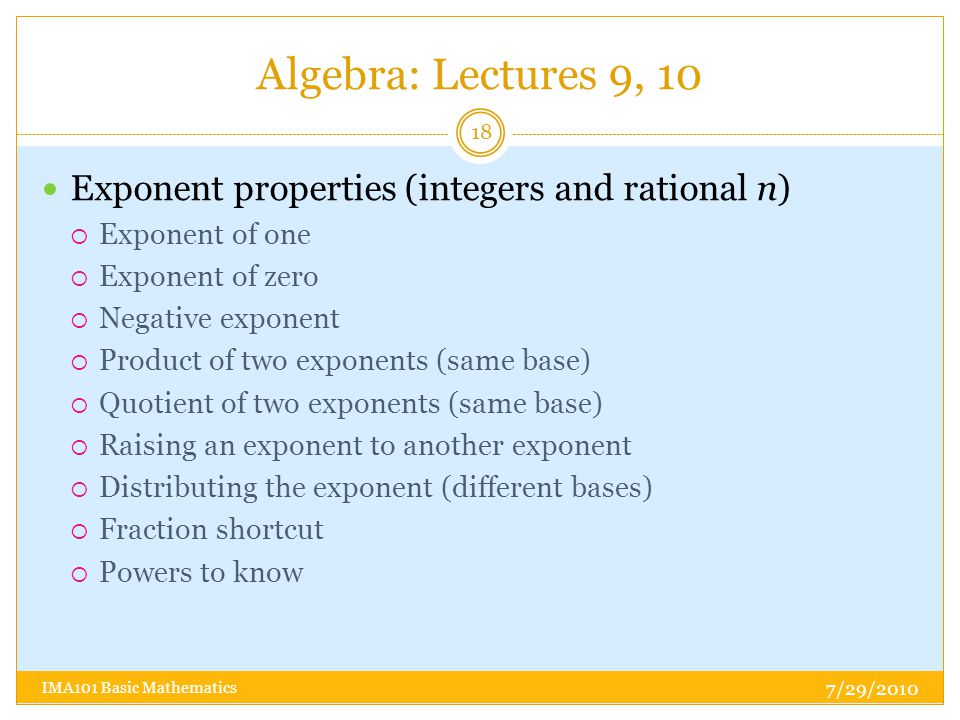 Algebra: Lectures 9, 10 7/29/2010 IMA101 Basic Mathematics 18 Exponent properties (integers and rational n)  Exponent of one  Exponent of zero  Negative exponent  Product of two exponents (same base)  Quotient of two exponents (same base)  Raising an exponent to another exponent  Distributing the exponent (different bases)  Fraction shortcut  Powers to know