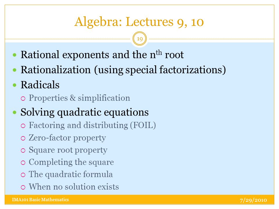 Algebra: Lectures 9, 10 7/29/2010 IMA101 Basic Mathematics 19 Rational exponents and the n th root Rationalization (using special factorizations) Radicals  Properties & simplification Solving quadratic equations  Factoring and distributing (FOIL)  Zero-factor property  Square root property  Completing the square  The quadratic formula  When no solution exists