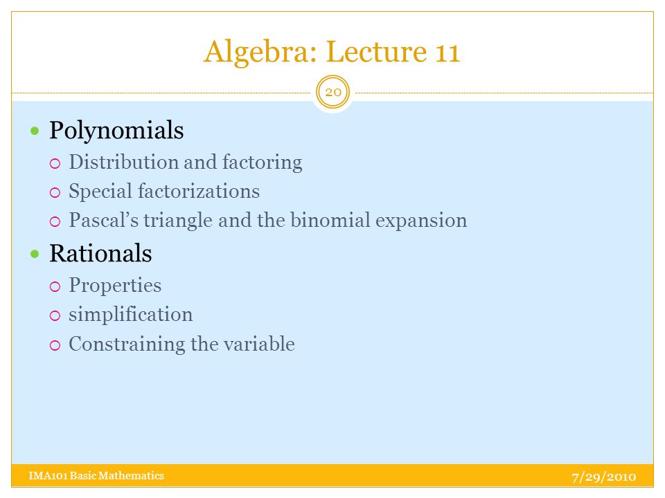 Algebra: Lecture 11 7/29/2010 IMA101 Basic Mathematics 20 Polynomials  Distribution and factoring  Special factorizations  Pascal’s triangle and the binomial expansion Rationals  Properties  simplification  Constraining the variable