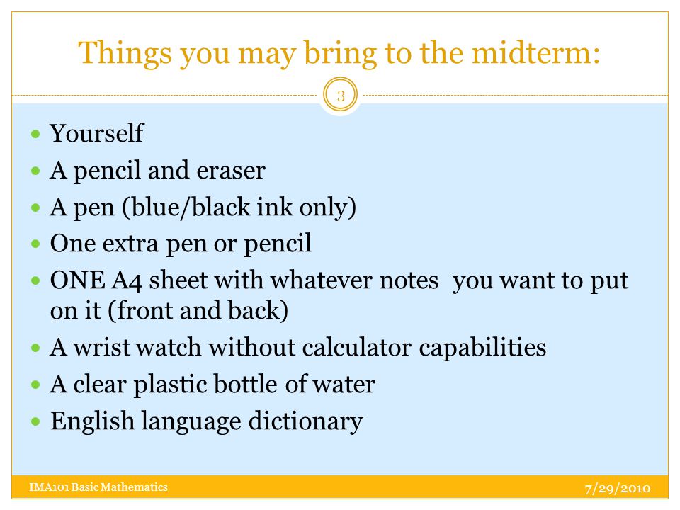 Things you may bring to the midterm: Yourself A pencil and eraser A pen (blue/black ink only) One extra pen or pencil ONE A4 sheet with whatever notes you want to put on it (front and back) A wrist watch without calculator capabilities A clear plastic bottle of water English language dictionary 7/29/ IMA101 Basic Mathematics