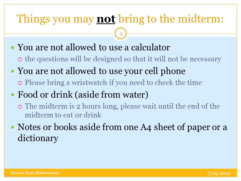 Things you may not bring to the midterm: You are not allowed to use a calculator  the questions will be designed so that it will not be necessary You are not allowed to use your cell phone  Please bring a wristwatch if you need to check the time Food or drink (aside from water)  The midterm is 2 hours long, please wait until the end of the midterm to eat or drink Notes or books aside from one A4 sheet of paper or a dictionary 7/29/ IMA101 Basic Mathematics