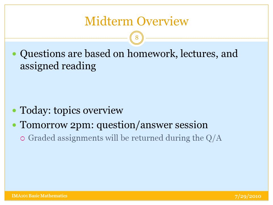 Midterm Overview Questions are based on homework, lectures, and assigned reading Today: topics overview Tomorrow 2pm: question/answer session  Graded assignments will be returned during the Q/A 7/29/ IMA101 Basic Mathematics