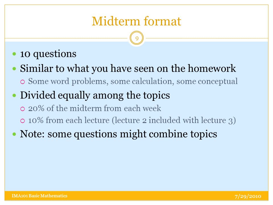 Midterm format 10 questions Similar to what you have seen on the homework  Some word problems, some calculation, some conceptual Divided equally among the topics  20% of the midterm from each week  10% from each lecture (lecture 2 included with lecture 3) Note: some questions might combine topics 7/29/ IMA101 Basic Mathematics
