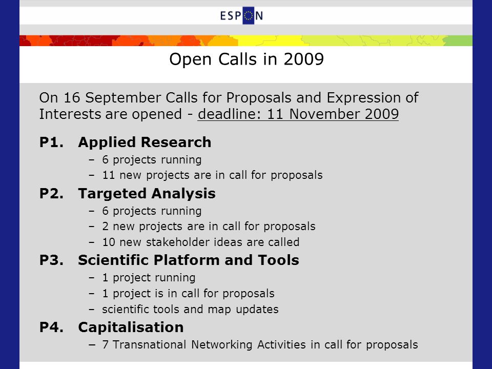 Open Calls in 2009 On 16 September Calls for Proposals and Expression of Interests are opened - deadline: 11 November 2009 P1.Applied Research –6 projects running –11 new projects are in call for proposals P2.Targeted Analysis –6 projects running –2 new projects are in call for proposals –10 new stakeholder ideas are called P3.Scientific Platform and Tools –1 project running –1 project is in call for proposals –scientific tools and map updates P4.Capitalisation −7 Transnational Networking Activities in call for proposals