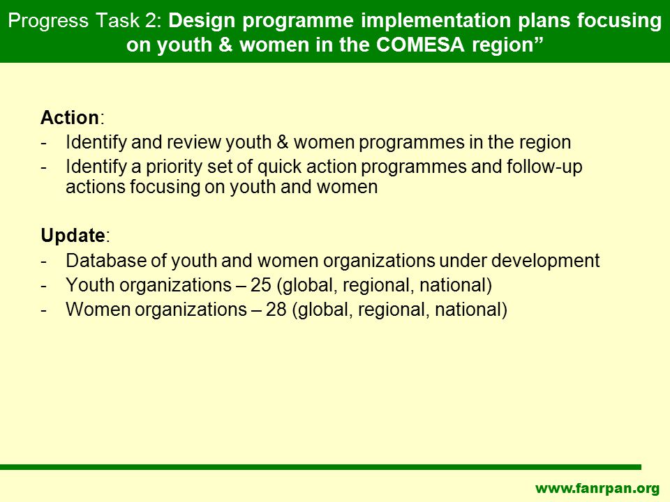 Progress Task 2: Design programme implementation plans focusing on youth & women in the COMESA region Action: -Identify and review youth & women programmes in the region -Identify a priority set of quick action programmes and follow-up actions focusing on youth and women Update: -Database of youth and women organizations under development -Youth organizations – 25 (global, regional, national) -Women organizations – 28 (global, regional, national)