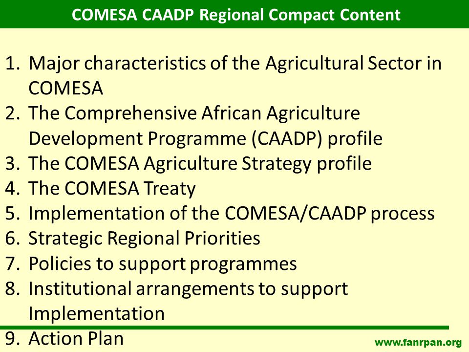 1.Major characteristics of the Agricultural Sector in COMESA 2.The Comprehensive African Agriculture Development Programme (CAADP) profile 3.The COMESA Agriculture Strategy profile 4.The COMESA Treaty 5.Implementation of the COMESA/CAADP process 6.Strategic Regional Priorities 7.Policies to support programmes 8.Institutional arrangements to support Implementation 9.Action Plan COMESA CAADP Regional Compact Content