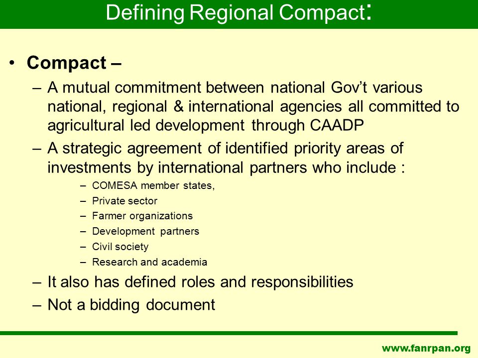 Compact – –A mutual commitment between national Gov’t various national, regional & international agencies all committed to agricultural led development through CAADP –A strategic agreement of identified priority areas of investments by international partners who include : –COMESA member states, –Private sector –Farmer organizations –Development partners –Civil society –Research and academia –It also has defined roles and responsibilities –Not a bidding document Defining Regional Compact :