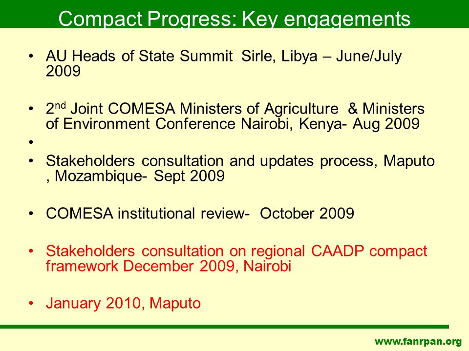 Compact Progress: Key engagements AU Heads of State Summit Sirle, Libya – June/July nd Joint COMESA Ministers of Agriculture & Ministers of Environment Conference Nairobi, Kenya- Aug 2009 Stakeholders consultation and updates process, Maputo, Mozambique- Sept 2009 COMESA institutional review- October 2009 Stakeholders consultation on regional CAADP compact framework December 2009, Nairobi January 2010, Maputo