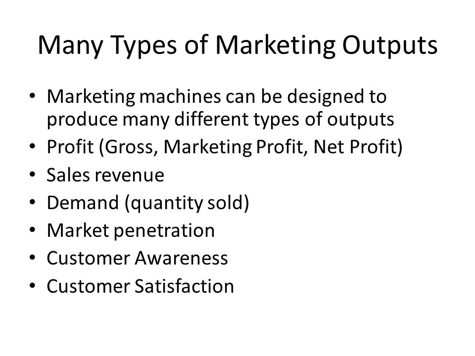 Many Types of Marketing Outputs Marketing machines can be designed to produce many different types of outputs Profit (Gross, Marketing Profit, Net Profit) Sales revenue Demand (quantity sold) Market penetration Customer Awareness Customer Satisfaction