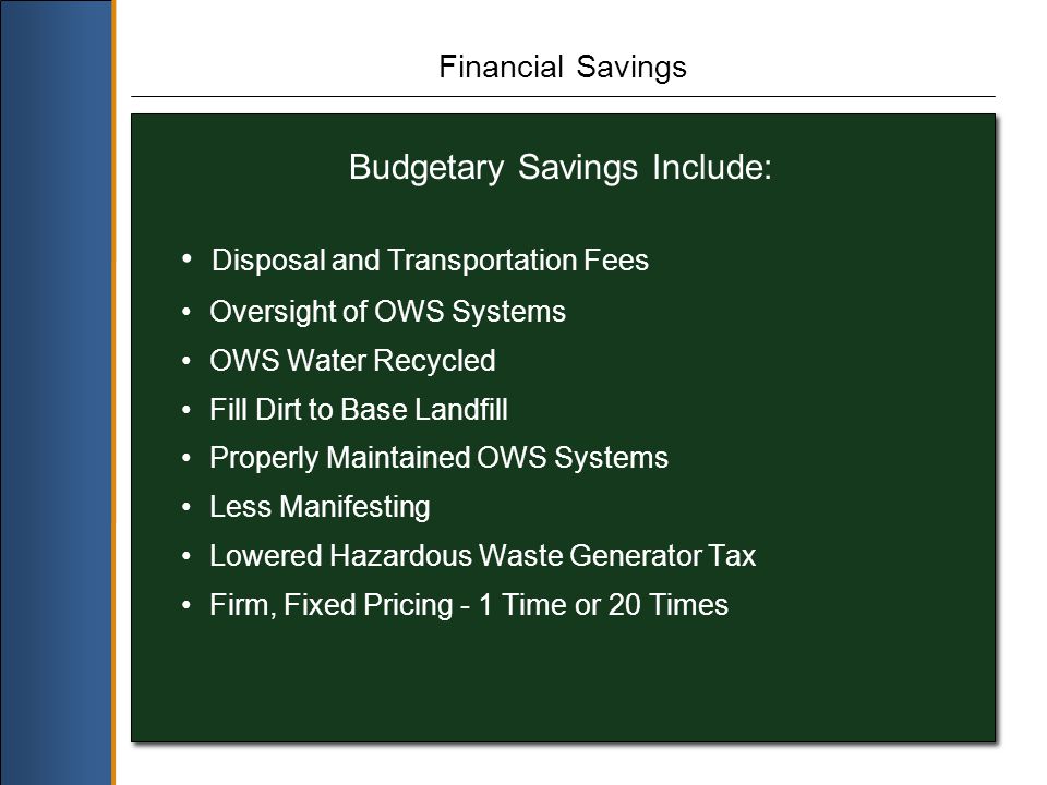 Financial Savings Budgetary Savings Include: Disposal and Transportation Fees Oversight of OWS Systems OWS Water Recycled Fill Dirt to Base Landfill Properly Maintained OWS Systems Less Manifesting Lowered Hazardous Waste Generator Tax Firm, Fixed Pricing - 1 Time or 20 Times
