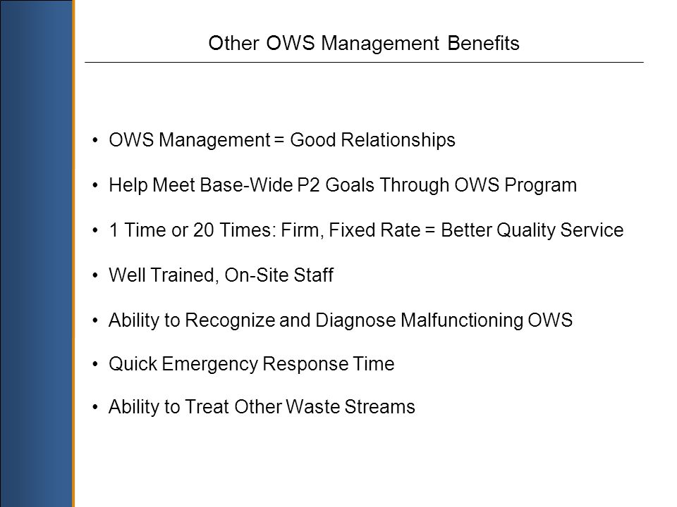OWS Management = Good Relationships Help Meet Base-Wide P2 Goals Through OWS Program 1 Time or 20 Times: Firm, Fixed Rate = Better Quality Service Well Trained, On-Site Staff Ability to Recognize and Diagnose Malfunctioning OWS Quick Emergency Response Time Ability to Treat Other Waste Streams Other OWS Management Benefits