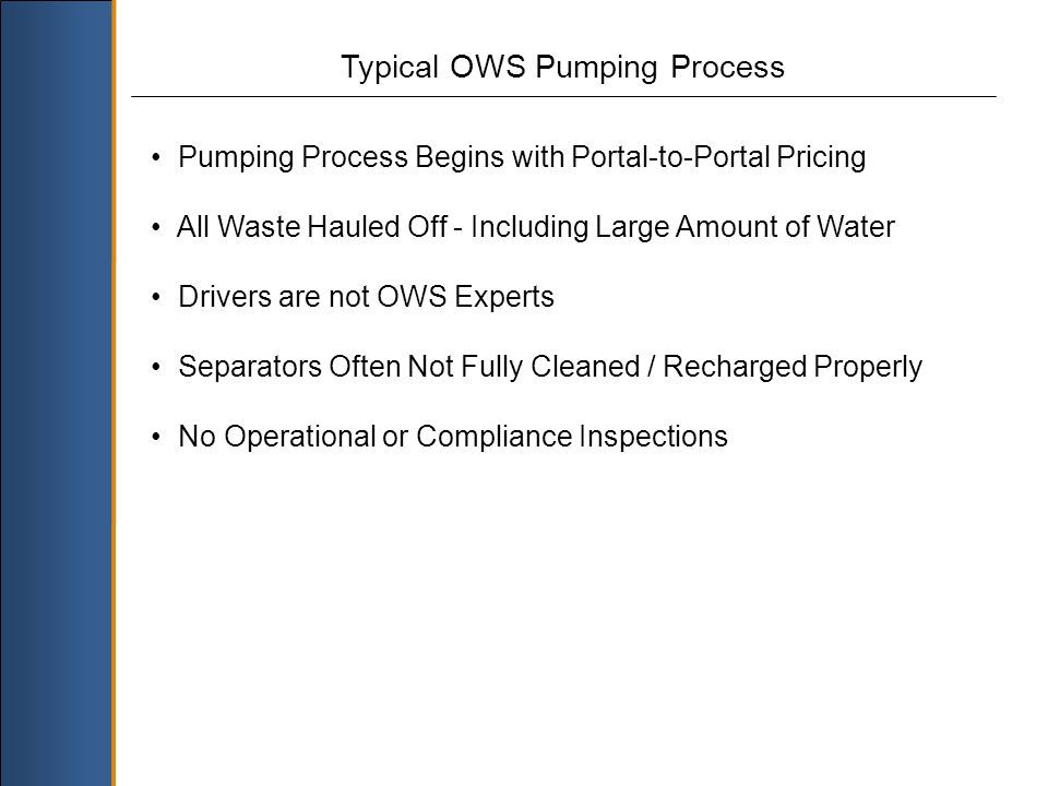 Typical OWS Pumping Process Pumping Process Begins with Portal-to-Portal Pricing All Waste Hauled Off - Including Large Amount of Water Drivers are not OWS Experts Separators Often Not Fully Cleaned / Recharged Properly No Operational or Compliance Inspections