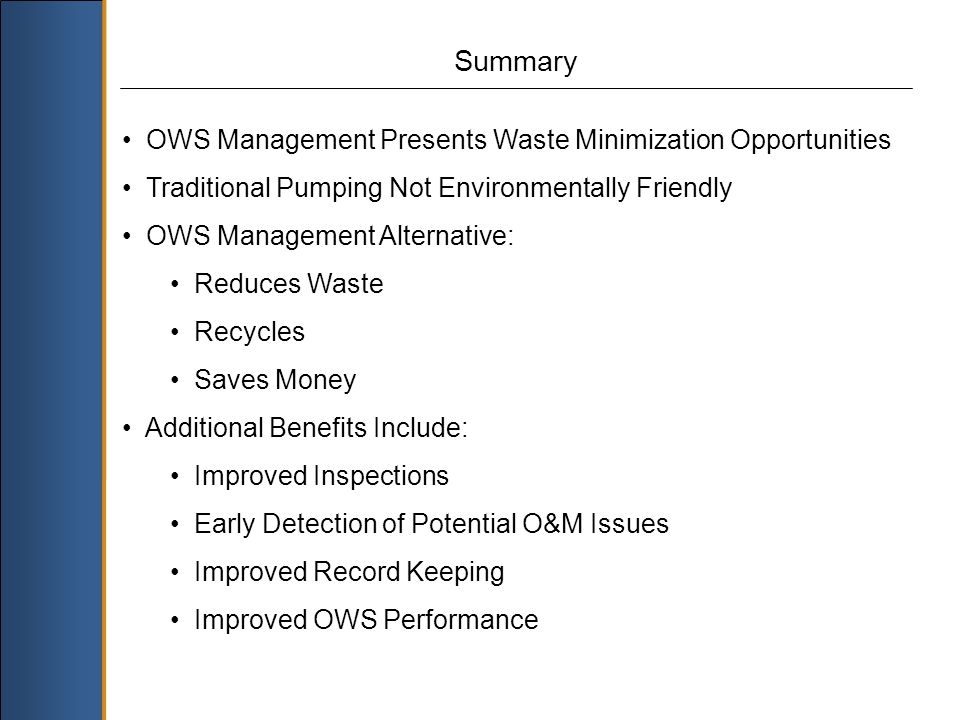 Summary OWS Management Presents Waste Minimization Opportunities Traditional Pumping Not Environmentally Friendly OWS Management Alternative: Reduces Waste Recycles Saves Money Additional Benefits Include: Improved Inspections Early Detection of Potential O&M Issues Improved Record Keeping Improved OWS Performance