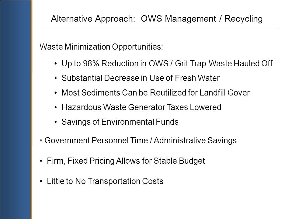 Alternative Approach: OWS Management / Recycling Waste Minimization Opportunities: Up to 98% Reduction in OWS / Grit Trap Waste Hauled Off Substantial Decrease in Use of Fresh Water Most Sediments Can be Reutilized for Landfill Cover Hazardous Waste Generator Taxes Lowered Savings of Environmental Funds Government Personnel Time / Administrative Savings Firm, Fixed Pricing Allows for Stable Budget Little to No Transportation Costs