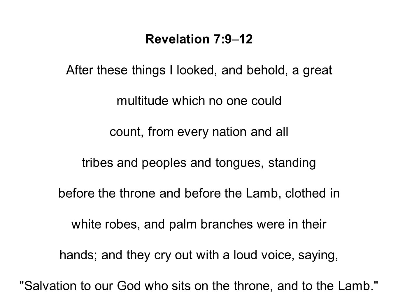 Revelation 7:9–12 After these things I looked, and behold, a great multitude which no one could count, from every nation and all tribes and peoples and tongues, standing before the throne and before the Lamb, clothed in white robes, and palm branches were in their hands; and they cry out with a loud voice, saying, Salvation to our God who sits on the throne, and to the Lamb.