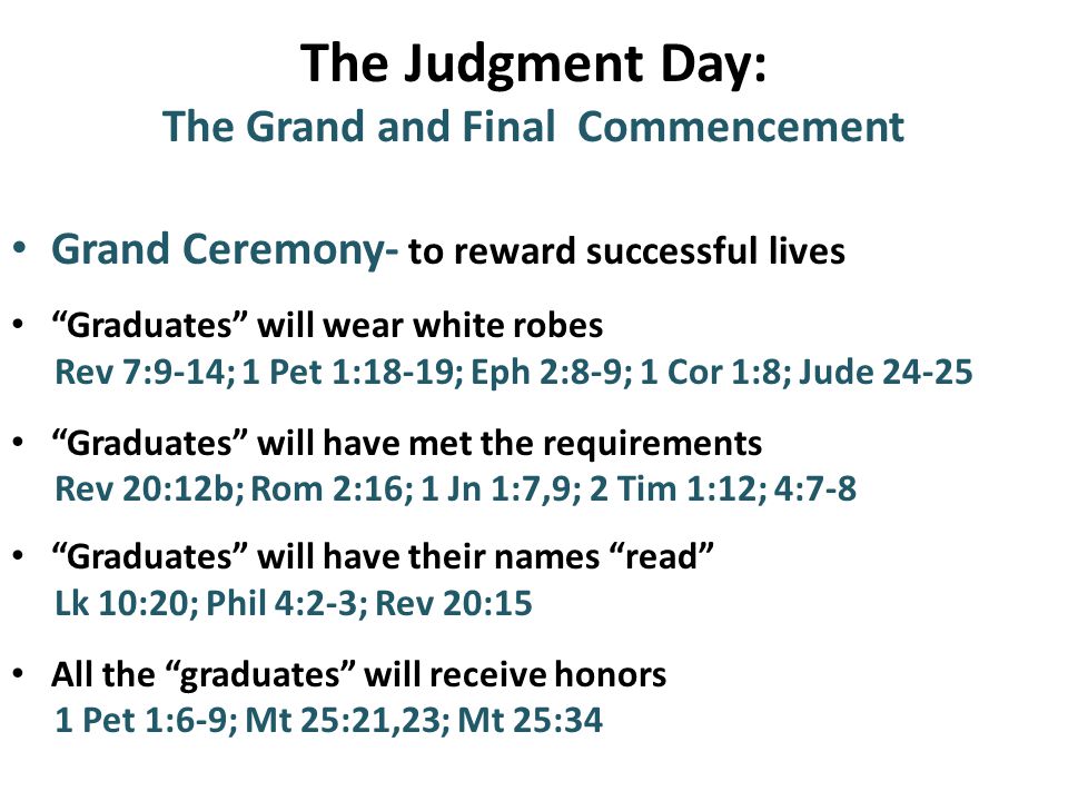 The Judgment Day: The Grand and Final Commencement Grand Ceremony- to reward successful lives Graduates will wear white robes Rev 7:9-14; 1 Pet 1:18-19; Eph 2:8-9; 1 Cor 1:8; Jude Graduates will have met the requirements Rev 20:12b; Rom 2:16; 1 Jn 1:7,9; 2 Tim 1:12; 4:7-8 Graduates will have their names read Lk 10:20; Phil 4:2-3; Rev 20:15 All the graduates will receive honors 1 Pet 1:6-9; Mt 25:21,23; Mt 25:34