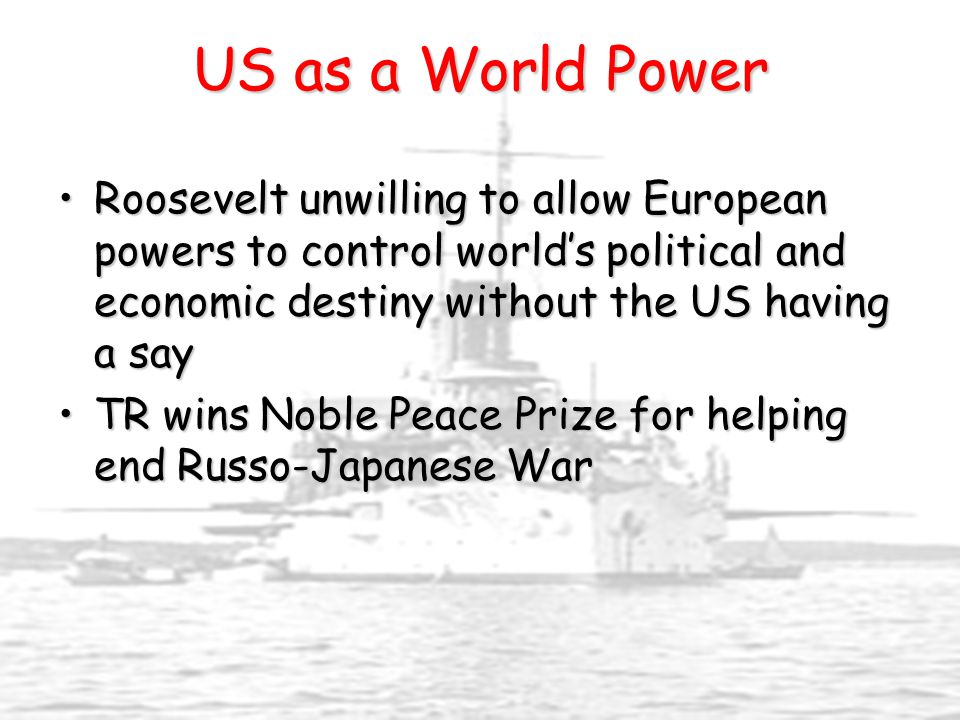 US as a World Power Roosevelt unwilling to allow European powers to control world’s political and economic destiny without the US having a sayRoosevelt unwilling to allow European powers to control world’s political and economic destiny without the US having a say TR wins Noble Peace Prize for helping end Russo-Japanese WarTR wins Noble Peace Prize for helping end Russo-Japanese War